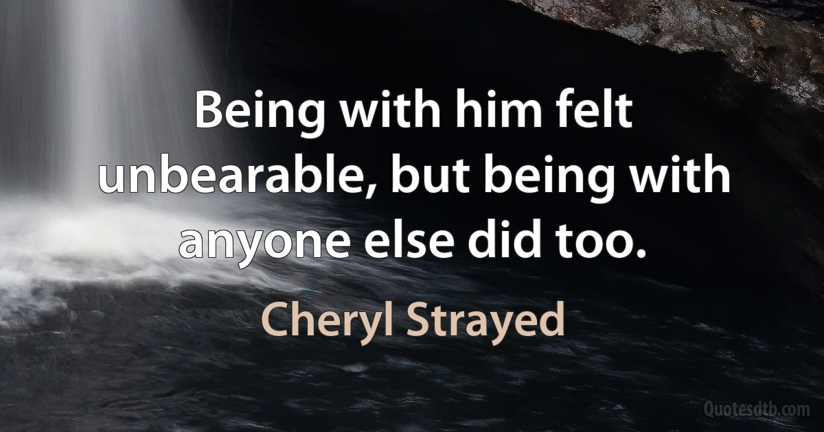 Being with him felt unbearable, but being with anyone else did too. (Cheryl Strayed)