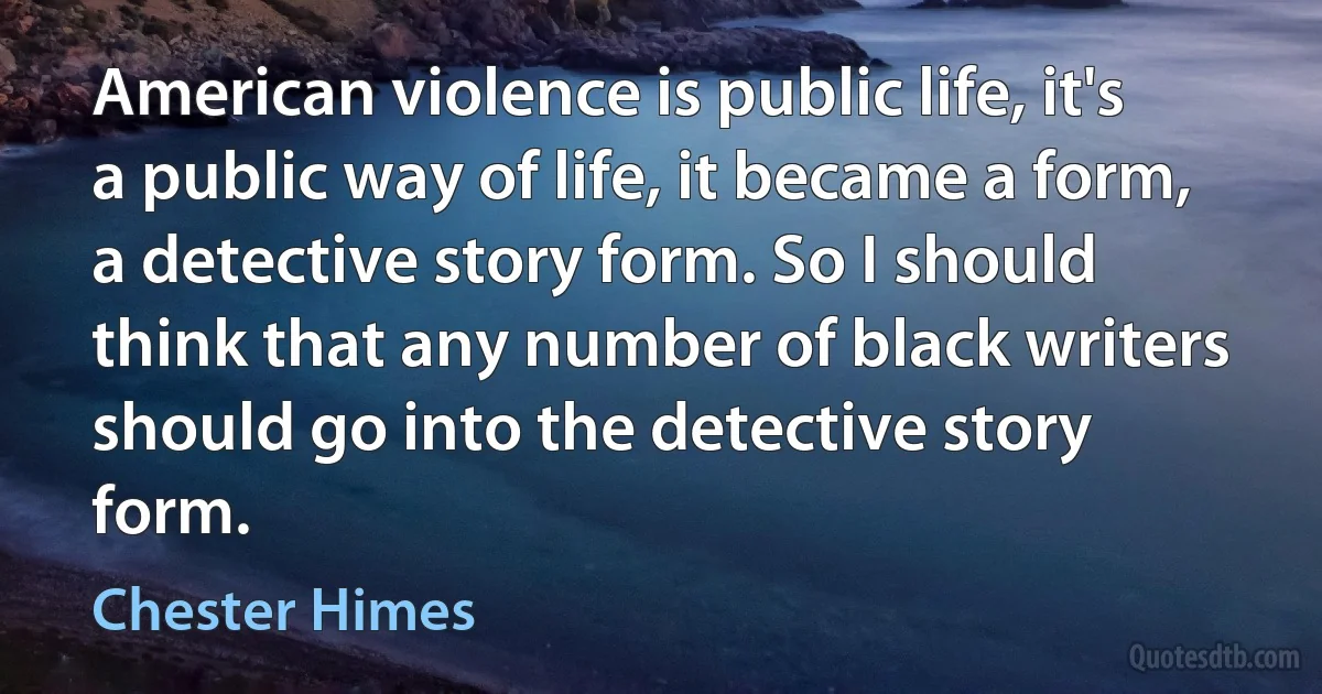 American violence is public life, it's a public way of life, it became a form, a detective story form. So I should think that any number of black writers should go into the detective story form. (Chester Himes)