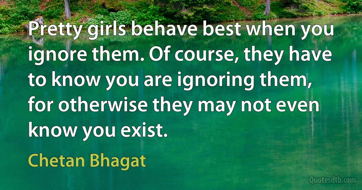 Pretty girls behave best when you ignore them. Of course, they have to know you are ignoring them, for otherwise they may not even know you exist. (Chetan Bhagat)