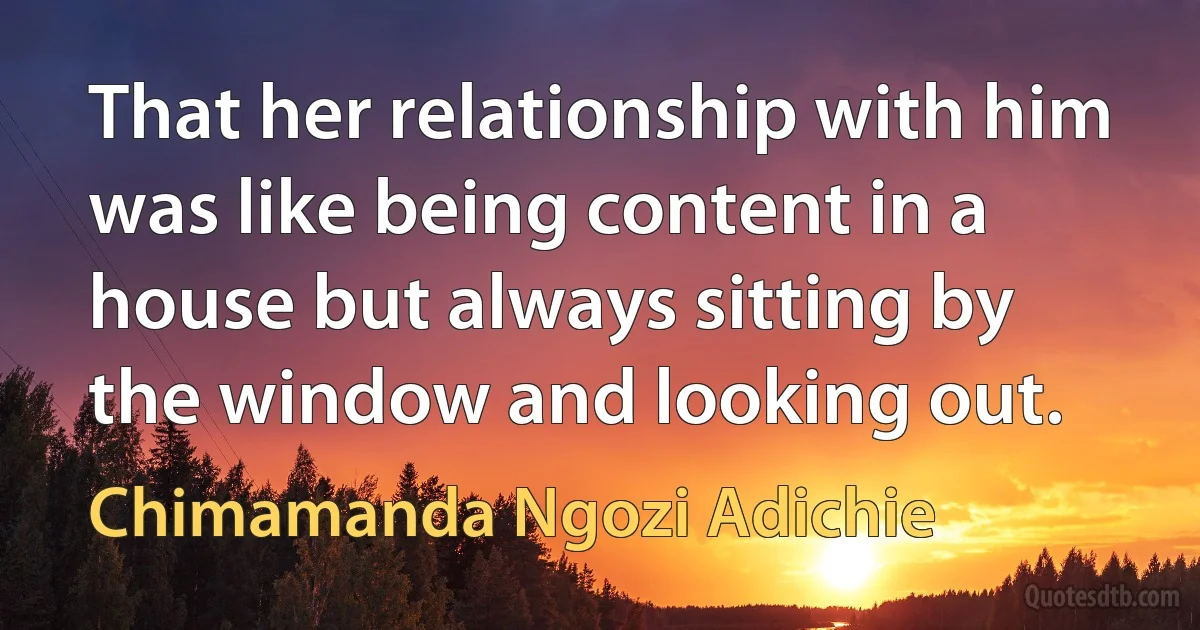 That her relationship with him was like being content in a house but always sitting by the window and looking out. (Chimamanda Ngozi Adichie)