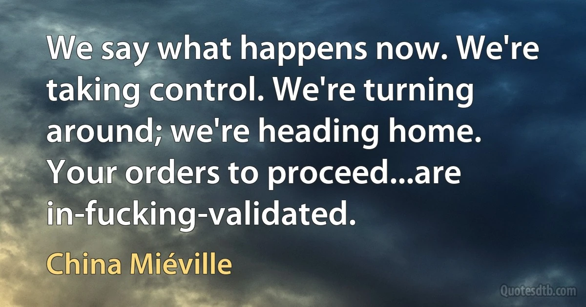 We say what happens now. We're taking control. We're turning around; we're heading home. Your orders to proceed...are in-fucking-validated. (China Miéville)