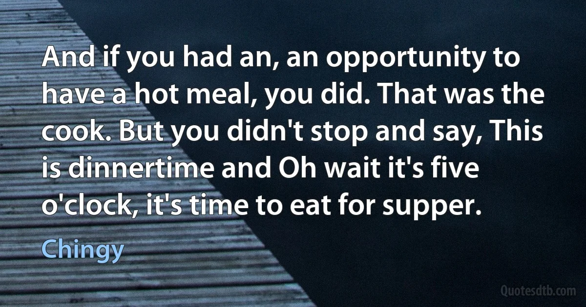 And if you had an, an opportunity to have a hot meal, you did. That was the cook. But you didn't stop and say, This is dinnertime and Oh wait it's five o'clock, it's time to eat for supper. (Chingy)