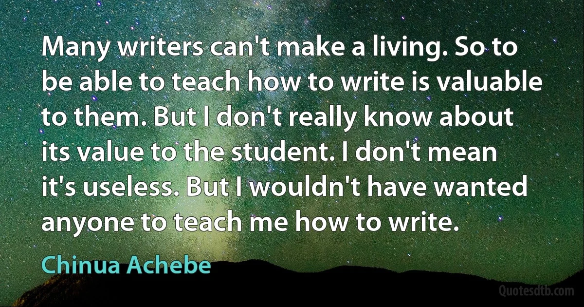 Many writers can't make a living. So to be able to teach how to write is valuable to them. But I don't really know about its value to the student. I don't mean it's useless. But I wouldn't have wanted anyone to teach me how to write. (Chinua Achebe)