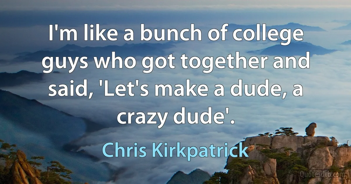 I'm like a bunch of college guys who got together and said, 'Let's make a dude, a crazy dude'. (Chris Kirkpatrick)