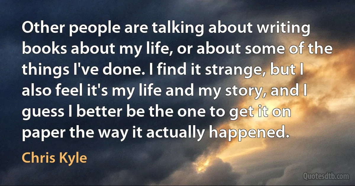 Other people are talking about writing books about my life, or about some of the things I've done. I find it strange, but I also feel it's my life and my story, and I guess I better be the one to get it on paper the way it actually happened. (Chris Kyle)