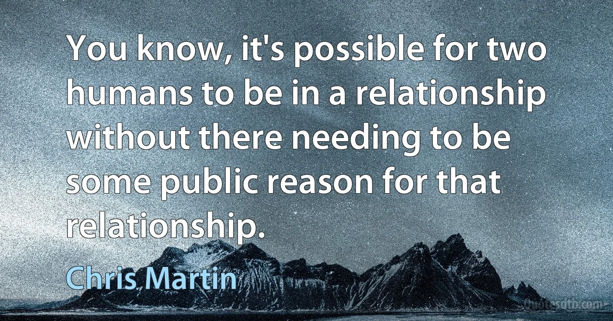 You know, it's possible for two humans to be in a relationship without there needing to be some public reason for that relationship. (Chris Martin)