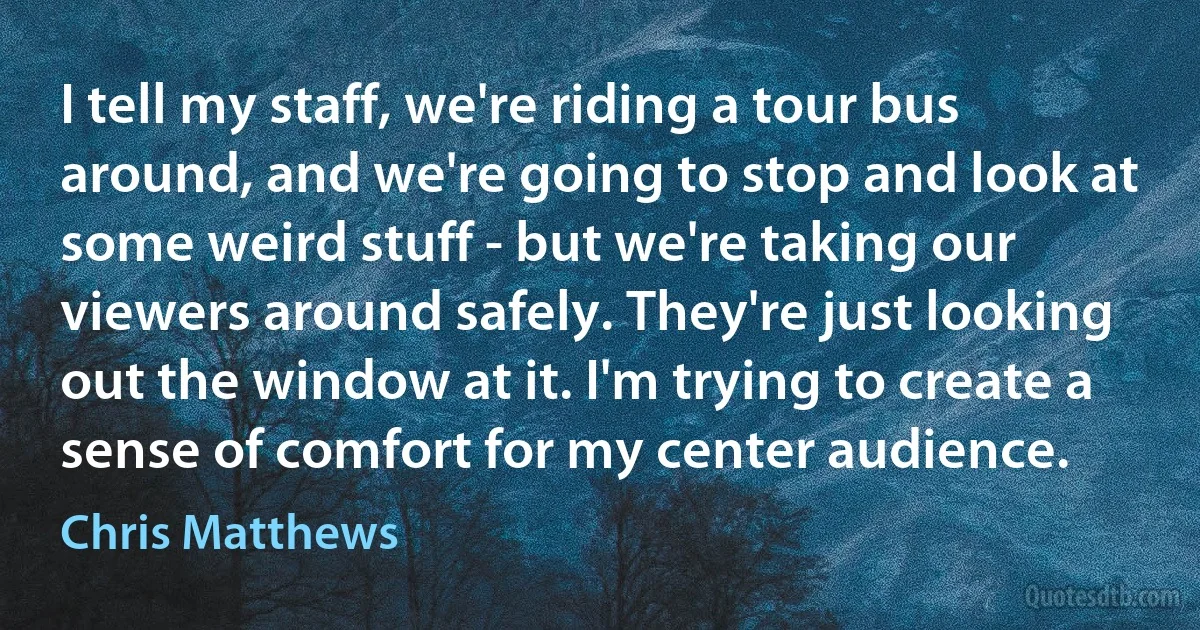 I tell my staff, we're riding a tour bus around, and we're going to stop and look at some weird stuff - but we're taking our viewers around safely. They're just looking out the window at it. I'm trying to create a sense of comfort for my center audience. (Chris Matthews)