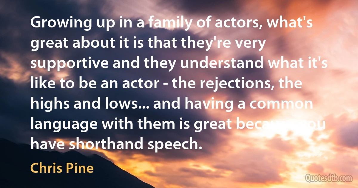 Growing up in a family of actors, what's great about it is that they're very supportive and they understand what it's like to be an actor - the rejections, the highs and lows... and having a common language with them is great because you have shorthand speech. (Chris Pine)