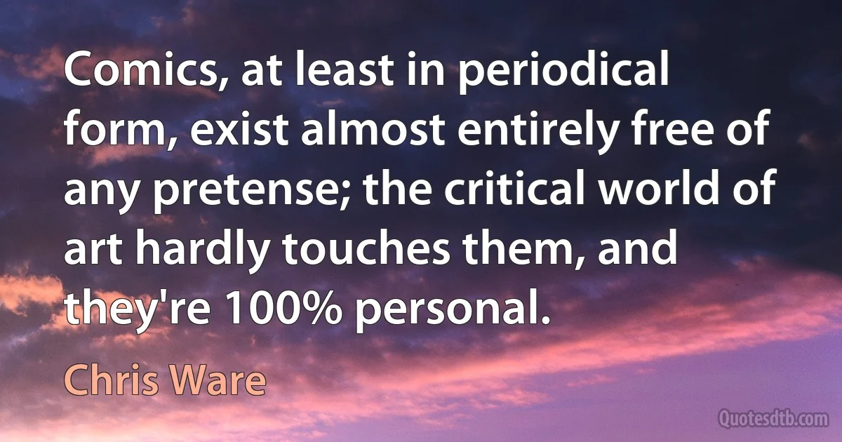 Comics, at least in periodical form, exist almost entirely free of any pretense; the critical world of art hardly touches them, and they're 100% personal. (Chris Ware)