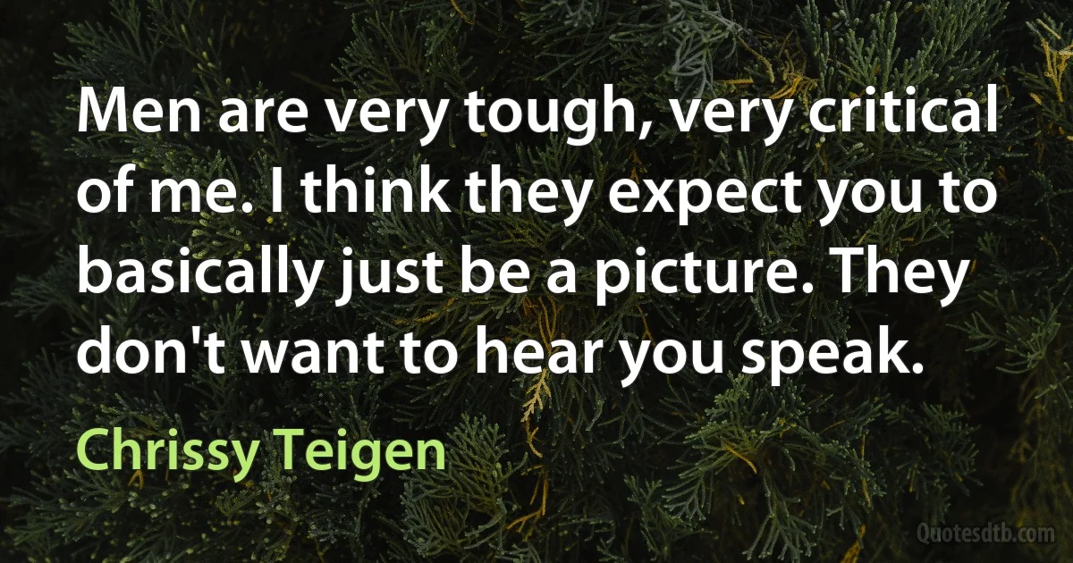 Men are very tough, very critical of me. I think they expect you to basically just be a picture. They don't want to hear you speak. (Chrissy Teigen)