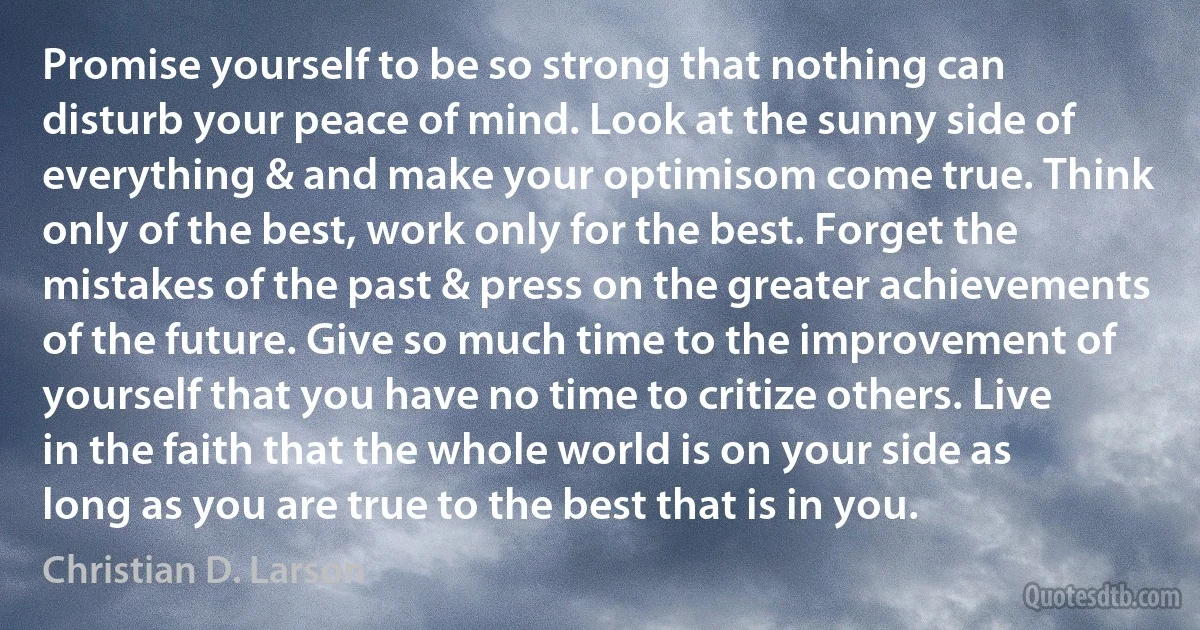 Promise yourself to be so strong that nothing can disturb your peace of mind. Look at the sunny side of everything & and make your optimisom come true. Think only of the best, work only for the best. Forget the mistakes of the past & press on the greater achievements of the future. Give so much time to the improvement of yourself that you have no time to critize others. Live in the faith that the whole world is on your side as long as you are true to the best that is in you. (Christian D. Larson)