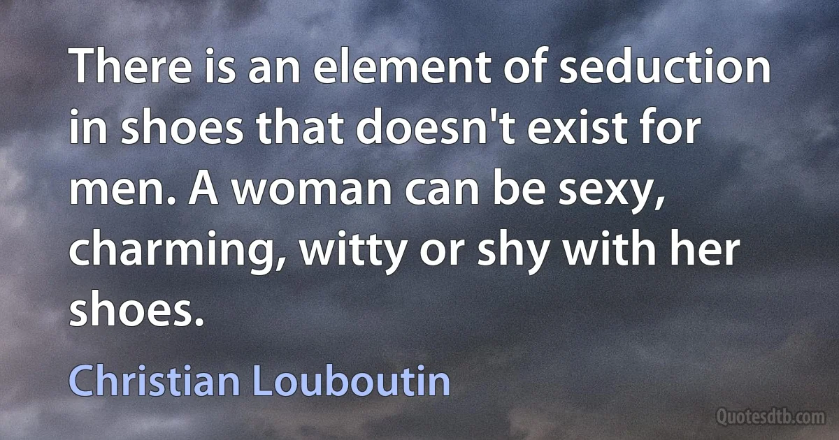 There is an element of seduction in shoes that doesn't exist for men. A woman can be sexy, charming, witty or shy with her shoes. (Christian Louboutin)