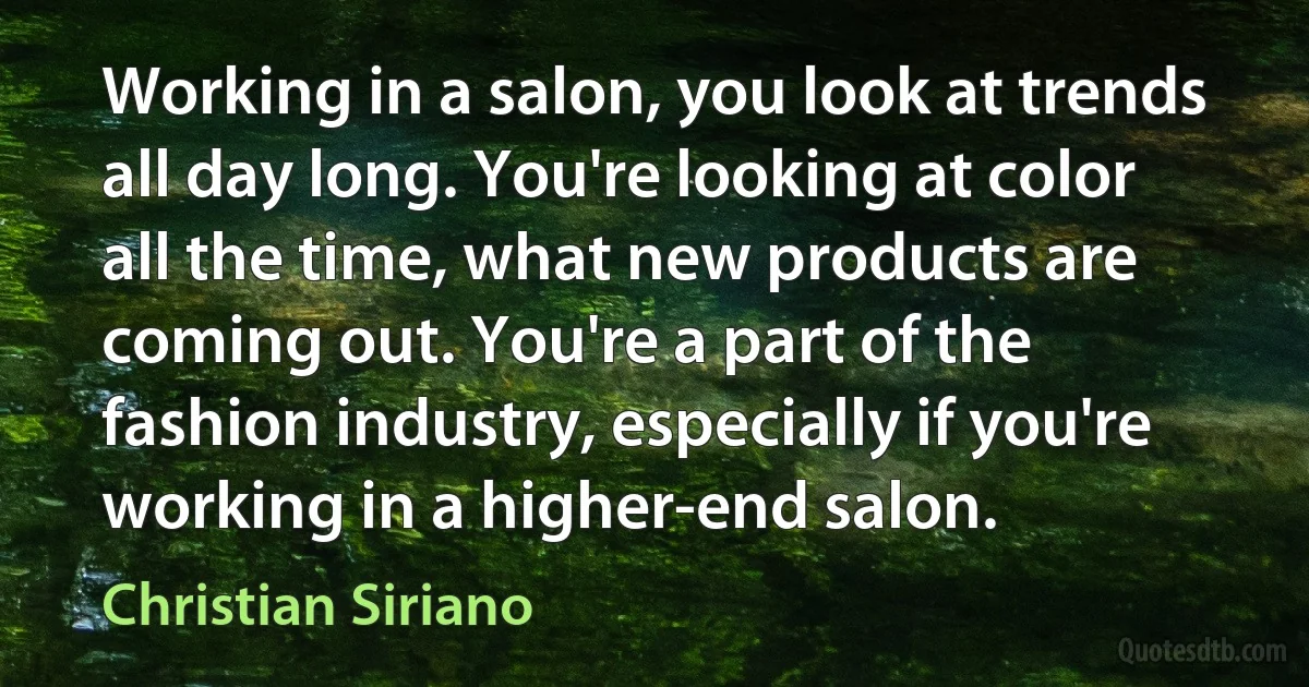 Working in a salon, you look at trends all day long. You're looking at color all the time, what new products are coming out. You're a part of the fashion industry, especially if you're working in a higher-end salon. (Christian Siriano)