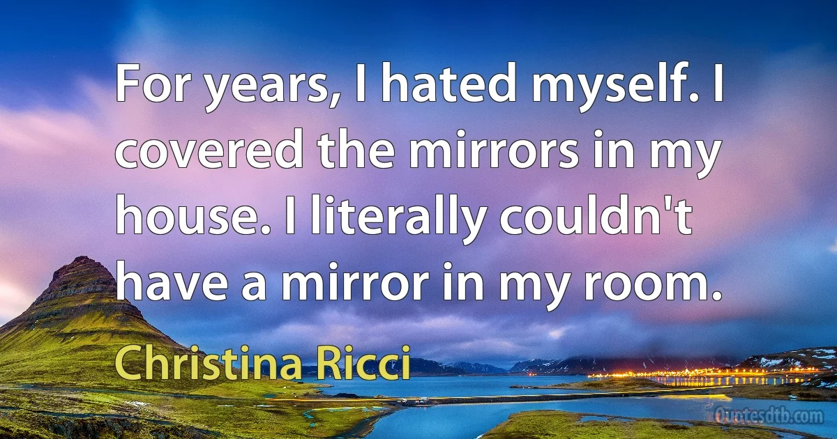 For years, I hated myself. I covered the mirrors in my house. I literally couldn't have a mirror in my room. (Christina Ricci)