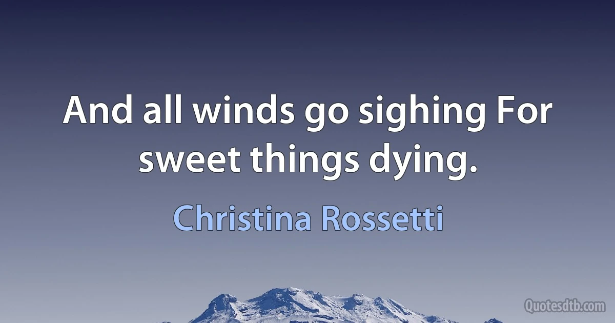 And all winds go sighing For sweet things dying. (Christina Rossetti)