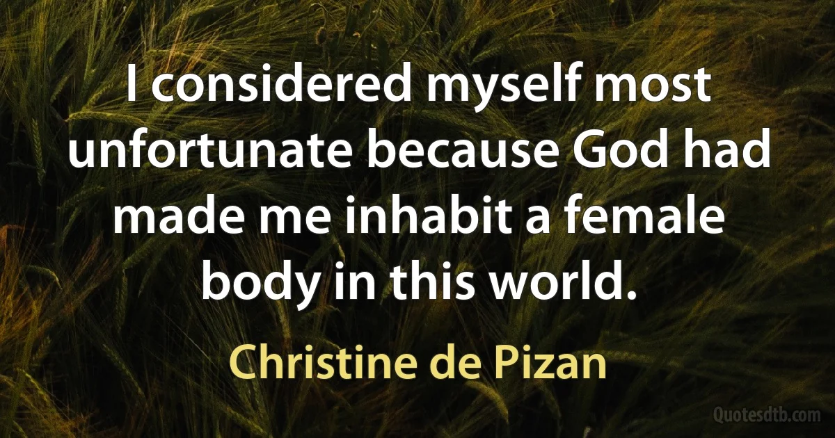 I considered myself most unfortunate because God had made me inhabit a female body in this world. (Christine de Pizan)