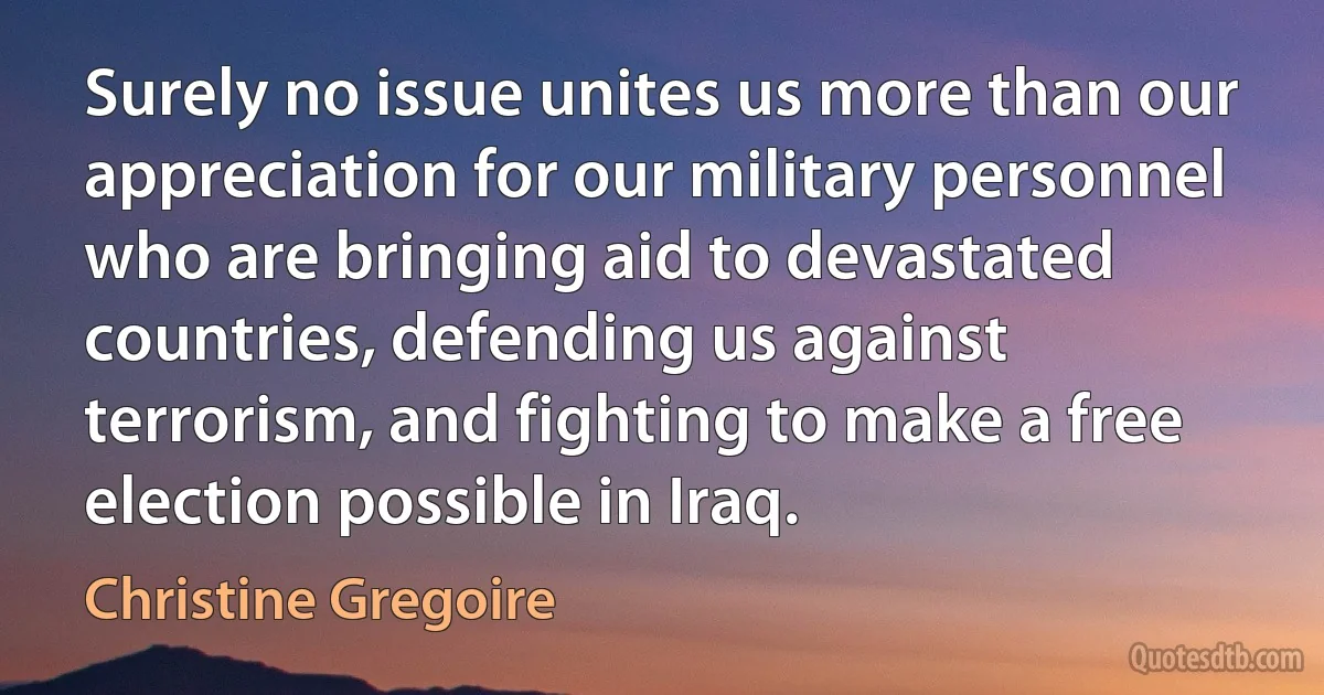 Surely no issue unites us more than our appreciation for our military personnel who are bringing aid to devastated countries, defending us against terrorism, and fighting to make a free election possible in Iraq. (Christine Gregoire)