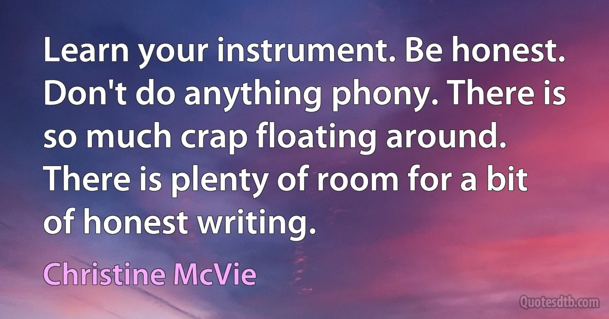 Learn your instrument. Be honest. Don't do anything phony. There is so much crap floating around. There is plenty of room for a bit of honest writing. (Christine McVie)