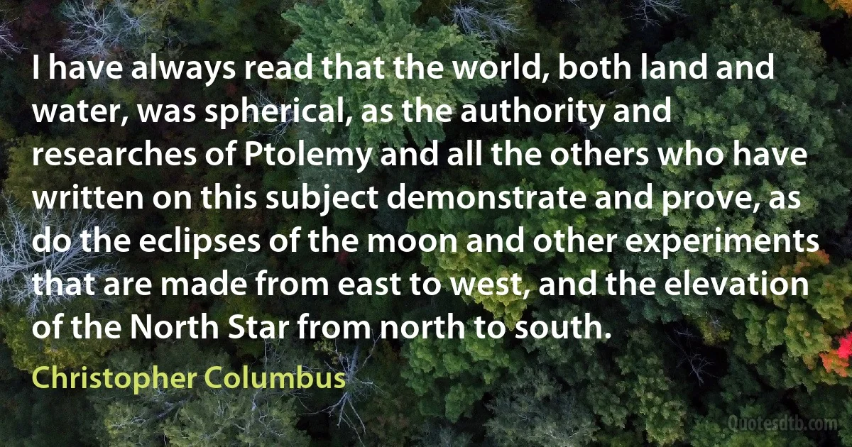 I have always read that the world, both land and water, was spherical, as the authority and researches of Ptolemy and all the others who have written on this subject demonstrate and prove, as do the eclipses of the moon and other experiments that are made from east to west, and the elevation of the North Star from north to south. (Christopher Columbus)