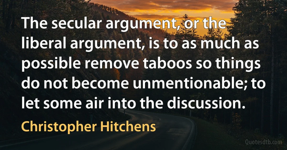 The secular argument, or the liberal argument, is to as much as possible remove taboos so things do not become unmentionable; to let some air into the discussion. (Christopher Hitchens)