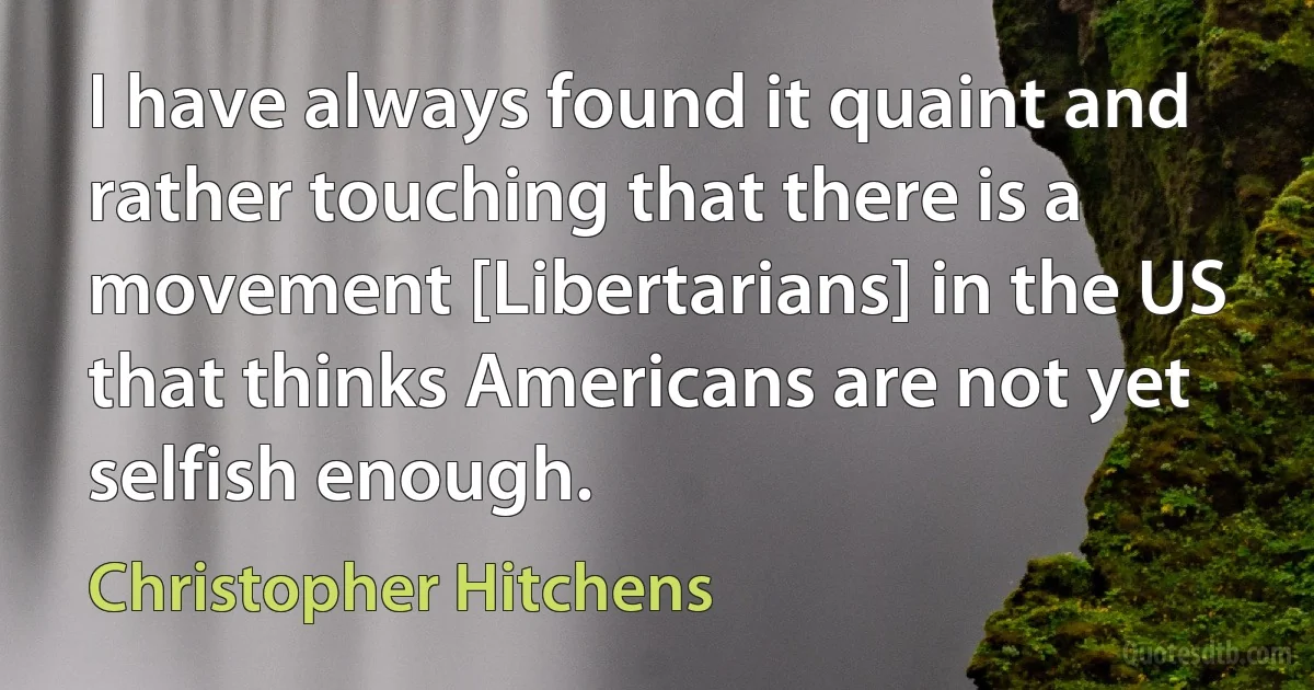 I have always found it quaint and rather touching that there is a movement [Libertarians] in the US that thinks Americans are not yet selfish enough. (Christopher Hitchens)