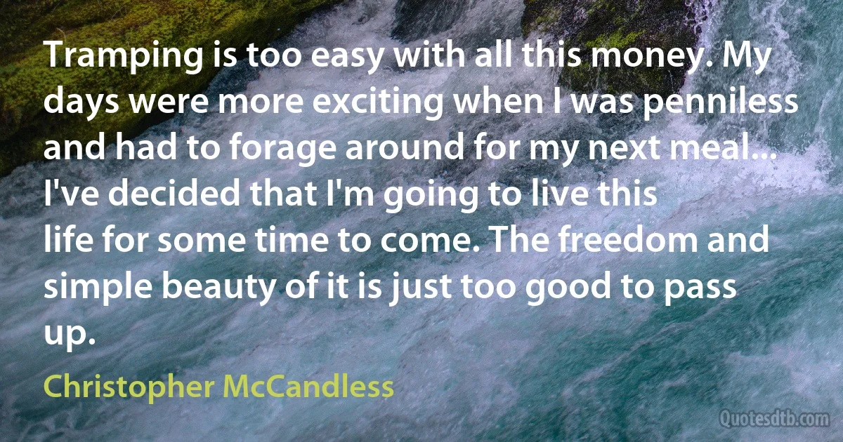 Tramping is too easy with all this money. My days were more exciting when I was penniless and had to forage around for my next meal... I've decided that I'm going to live this life for some time to come. The freedom and simple beauty of it is just too good to pass up. (Christopher McCandless)