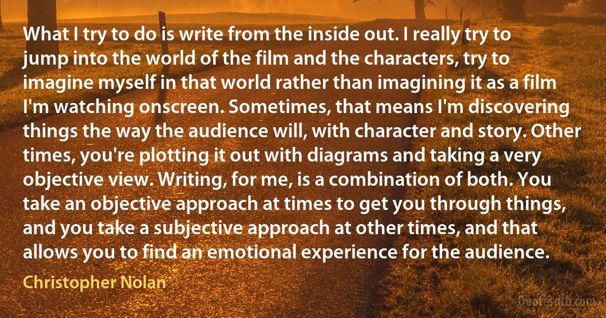 What I try to do is write from the inside out. I really try to jump into the world of the film and the characters, try to imagine myself in that world rather than imagining it as a film I'm watching onscreen. Sometimes, that means I'm discovering things the way the audience will, with character and story. Other times, you're plotting it out with diagrams and taking a very objective view. Writing, for me, is a combination of both. You take an objective approach at times to get you through things, and you take a subjective approach at other times, and that allows you to find an emotional experience for the audience. (Christopher Nolan)