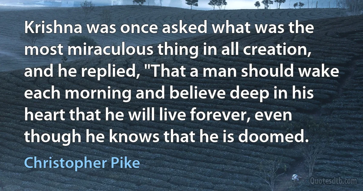 Krishna was once asked what was the most miraculous thing in all creation, and he replied, "That a man should wake each morning and believe deep in his heart that he will live forever, even though he knows that he is doomed. (Christopher Pike)