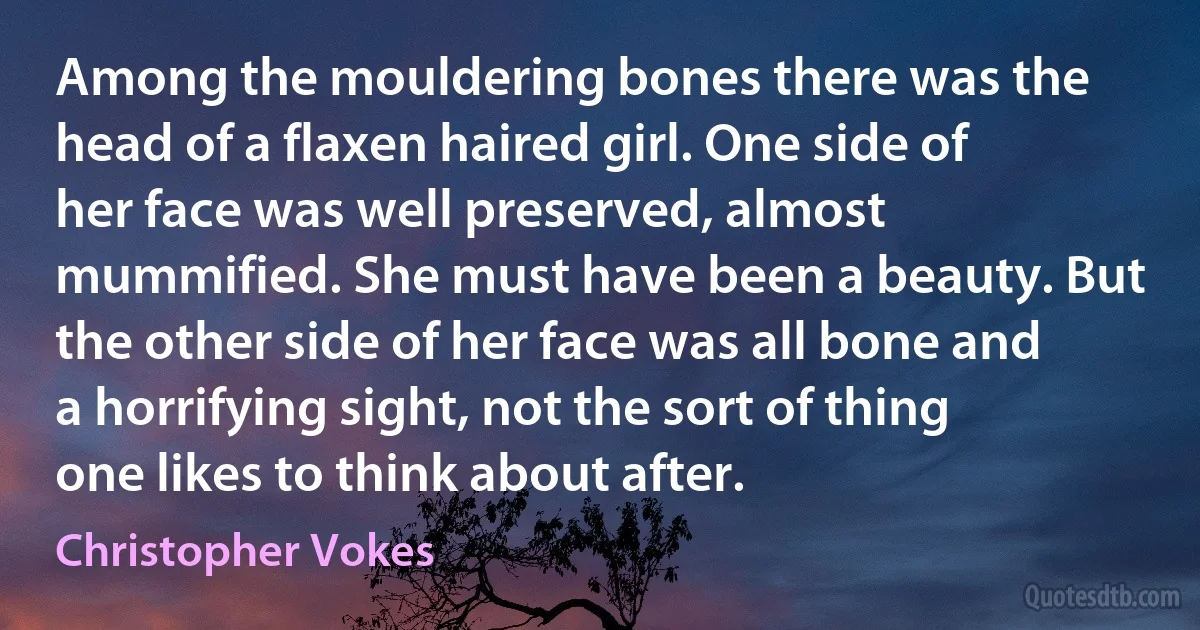 Among the mouldering bones there was the head of a flaxen haired girl. One side of her face was well preserved, almost mummified. She must have been a beauty. But the other side of her face was all bone and a horrifying sight, not the sort of thing one likes to think about after. (Christopher Vokes)