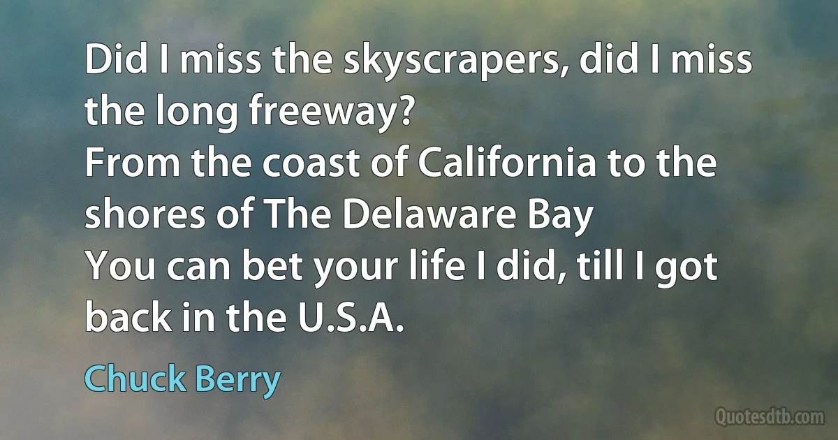 Did I miss the skyscrapers, did I miss the long freeway?
From the coast of California to the shores of The Delaware Bay
You can bet your life I did, till I got back in the U.S.A. (Chuck Berry)