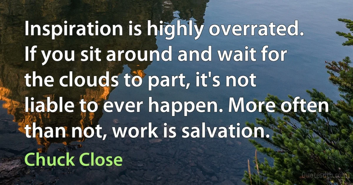 Inspiration is highly overrated. If you sit around and wait for the clouds to part, it's not liable to ever happen. More often than not, work is salvation. (Chuck Close)