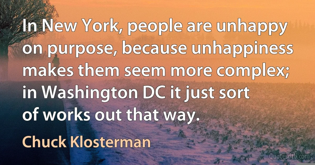 In New York, people are unhappy on purpose, because unhappiness makes them seem more complex; in Washington DC it just sort of works out that way. (Chuck Klosterman)