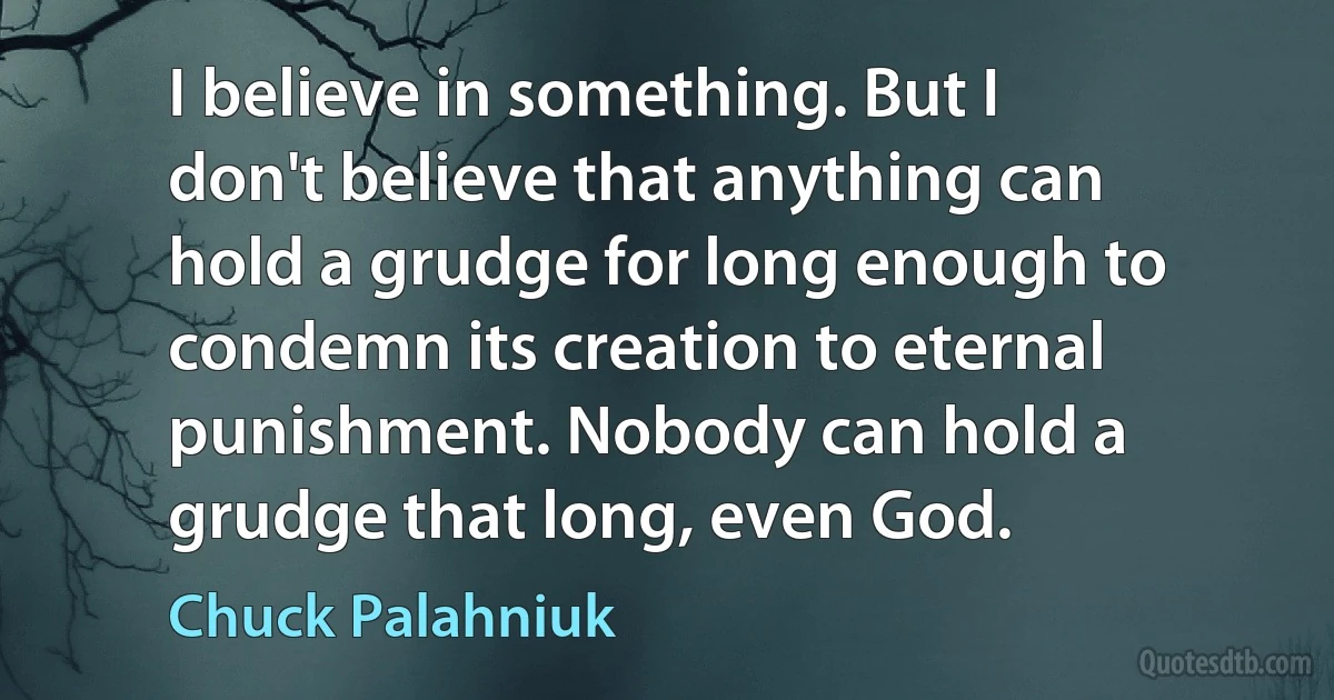 I believe in something. But I don't believe that anything can hold a grudge for long enough to condemn its creation to eternal punishment. Nobody can hold a grudge that long, even God. (Chuck Palahniuk)