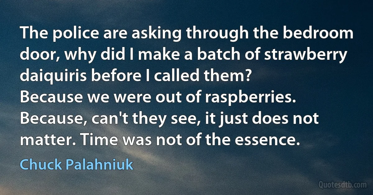 The police are asking through the bedroom door, why did I make a batch of strawberry daiquiris before I called them?
Because we were out of raspberries.
Because, can't they see, it just does not matter. Time was not of the essence. (Chuck Palahniuk)