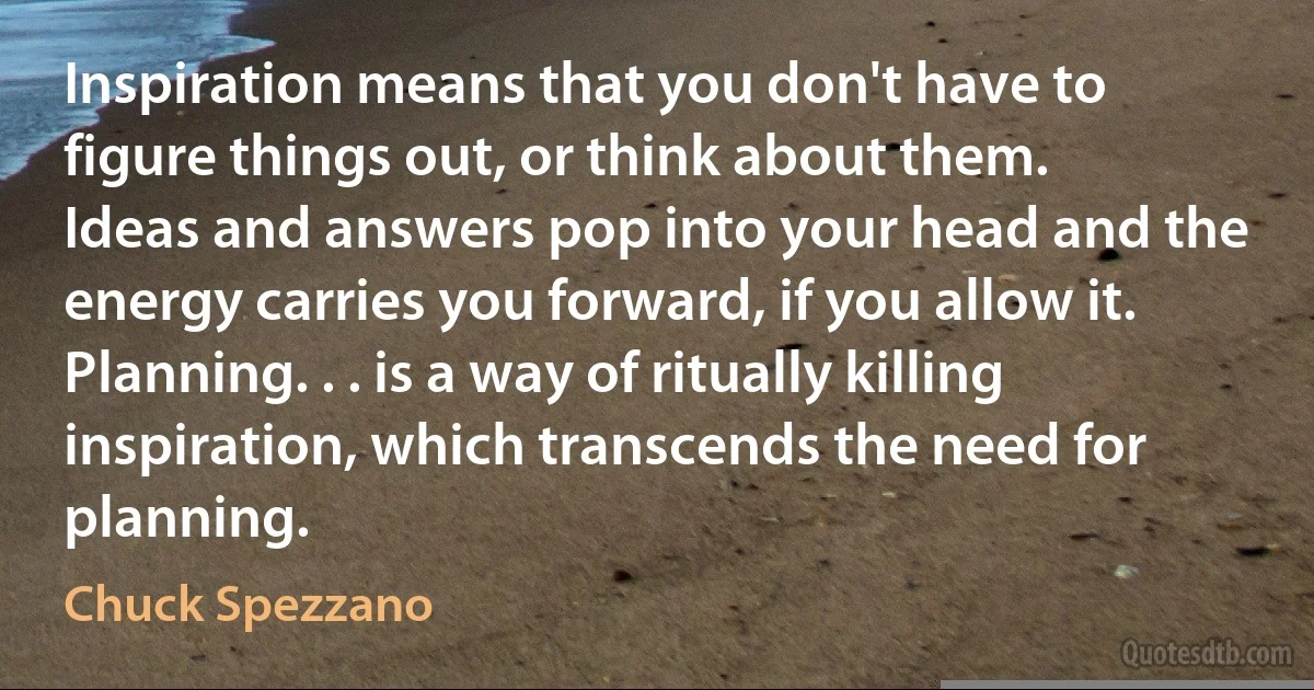 Inspiration means that you don't have to figure things out, or think about them. Ideas and answers pop into your head and the energy carries you forward, if you allow it. Planning. . . is a way of ritually killing inspiration, which transcends the need for planning. (Chuck Spezzano)