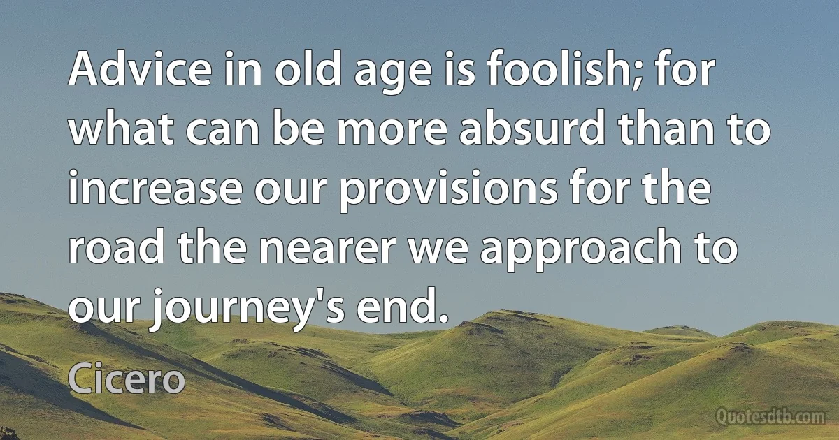 Advice in old age is foolish; for what can be more absurd than to increase our provisions for the road the nearer we approach to our journey's end. (Cicero)