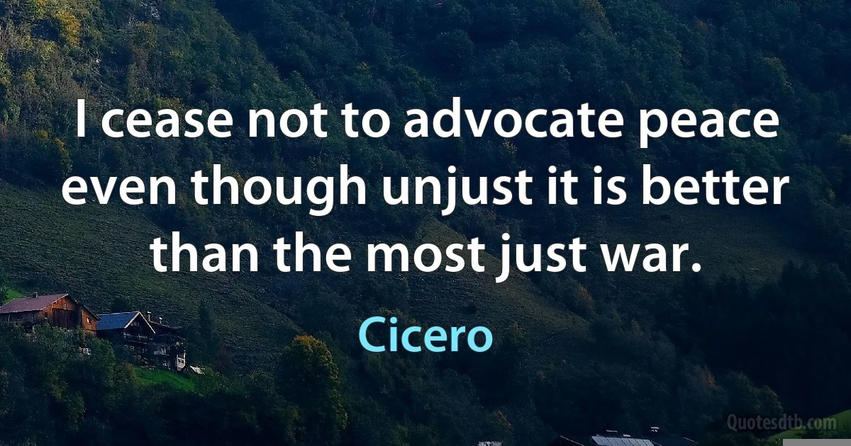 I cease not to advocate peace even though unjust it is better than the most just war. (Cicero)