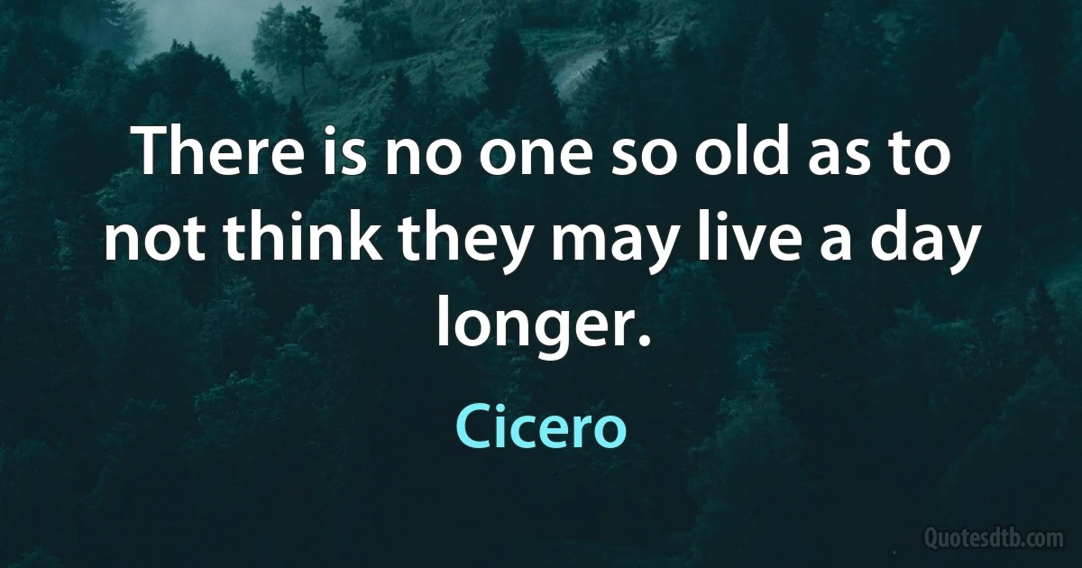 There is no one so old as to not think they may live a day longer. (Cicero)