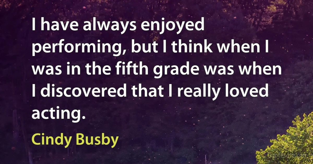 I have always enjoyed performing, but I think when I was in the fifth grade was when I discovered that I really loved acting. (Cindy Busby)