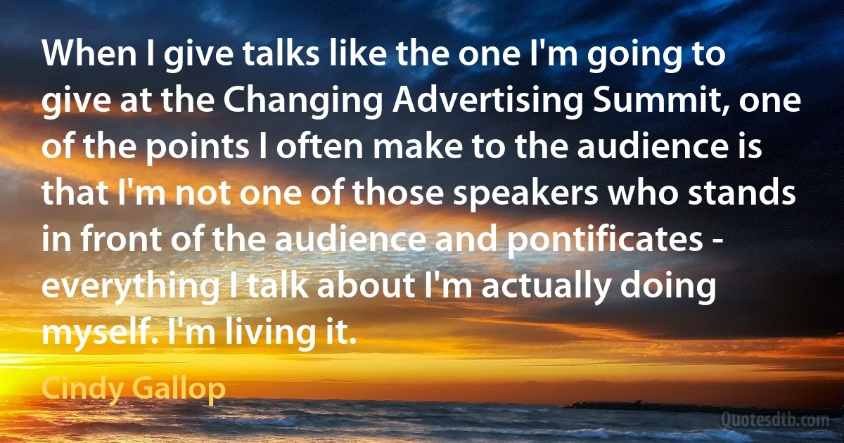 When I give talks like the one I'm going to give at the Changing Advertising Summit, one of the points I often make to the audience is that I'm not one of those speakers who stands in front of the audience and pontificates - everything I talk about I'm actually doing myself. I'm living it. (Cindy Gallop)