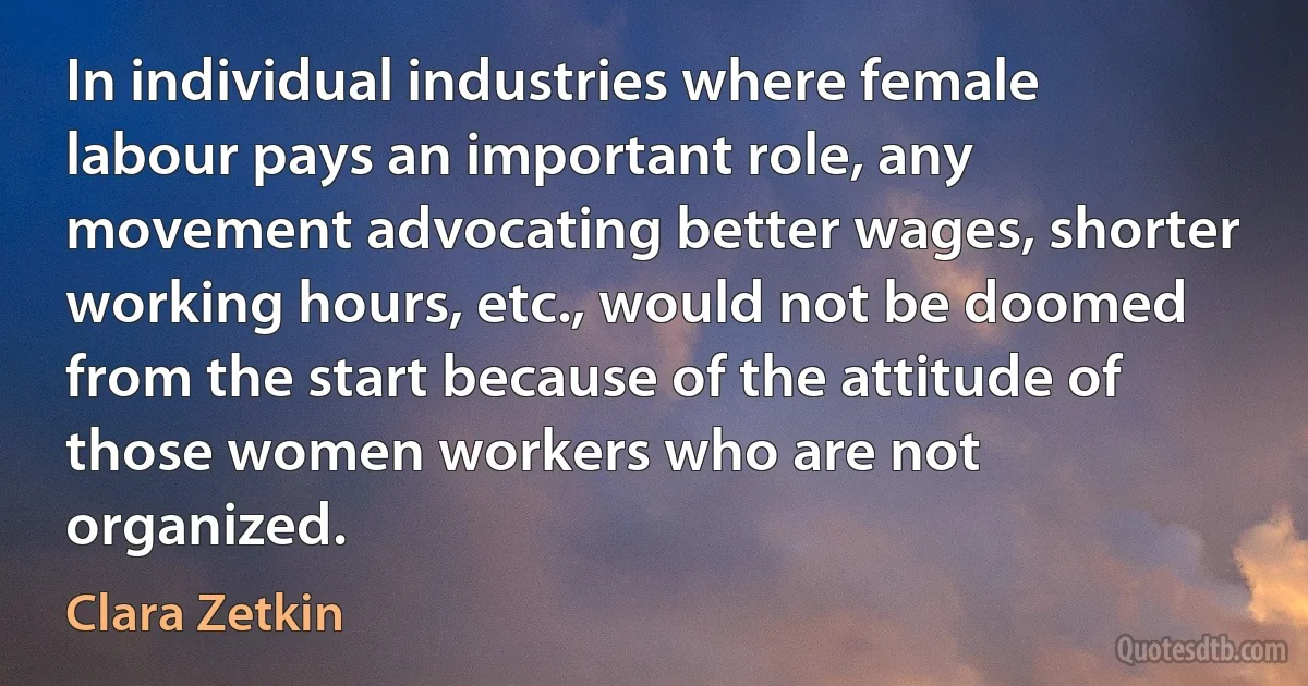 In individual industries where female labour pays an important role, any movement advocating better wages, shorter working hours, etc., would not be doomed from the start because of the attitude of those women workers who are not organized. (Clara Zetkin)