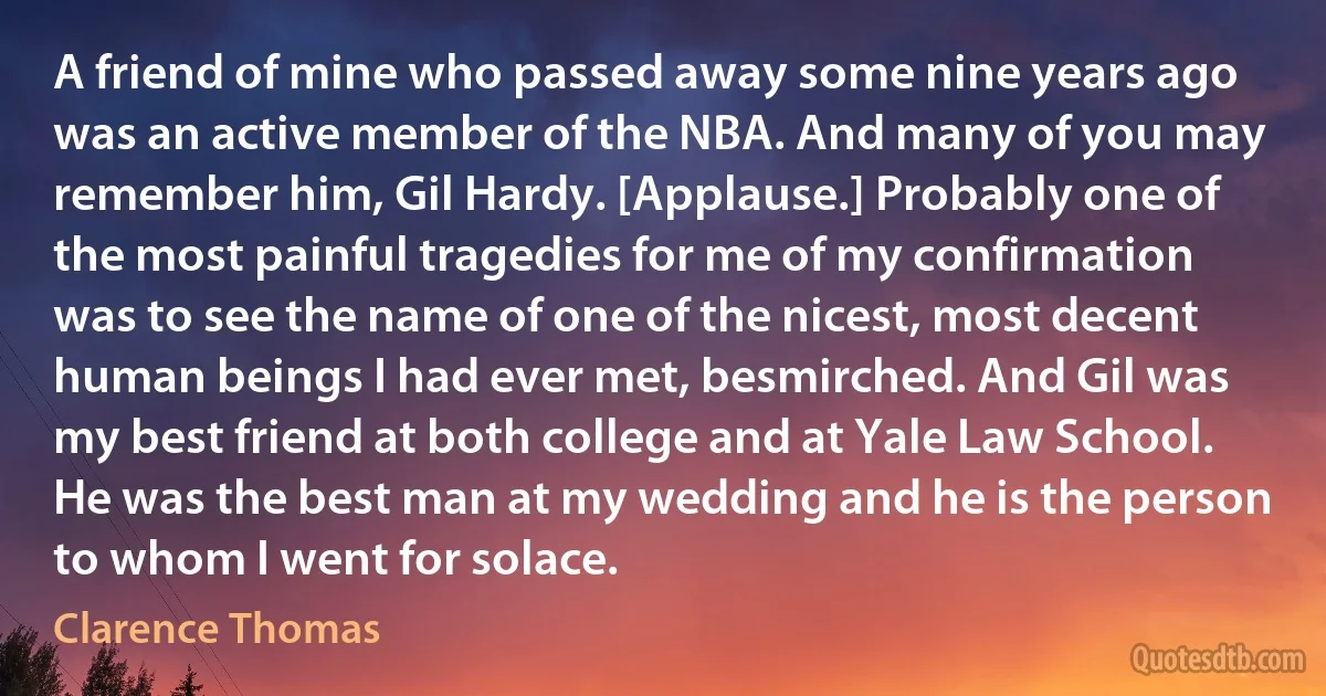 A friend of mine who passed away some nine years ago was an active member of the NBA. And many of you may remember him, Gil Hardy. [Applause.] Probably one of the most painful tragedies for me of my confirmation was to see the name of one of the nicest, most decent human beings I had ever met, besmirched. And Gil was my best friend at both college and at Yale Law School. He was the best man at my wedding and he is the person to whom I went for solace. (Clarence Thomas)