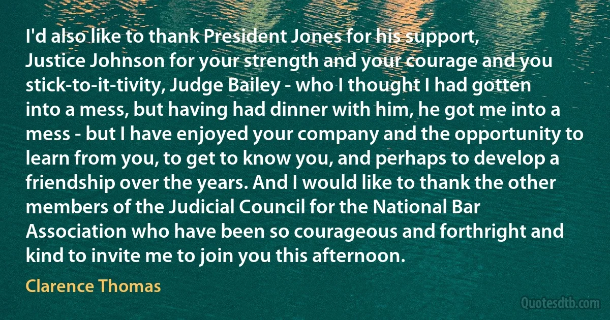 I'd also like to thank President Jones for his support, Justice Johnson for your strength and your courage and you stick-to-it-tivity, Judge Bailey - who I thought I had gotten into a mess, but having had dinner with him, he got me into a mess - but I have enjoyed your company and the opportunity to learn from you, to get to know you, and perhaps to develop a friendship over the years. And I would like to thank the other members of the Judicial Council for the National Bar Association who have been so courageous and forthright and kind to invite me to join you this afternoon. (Clarence Thomas)