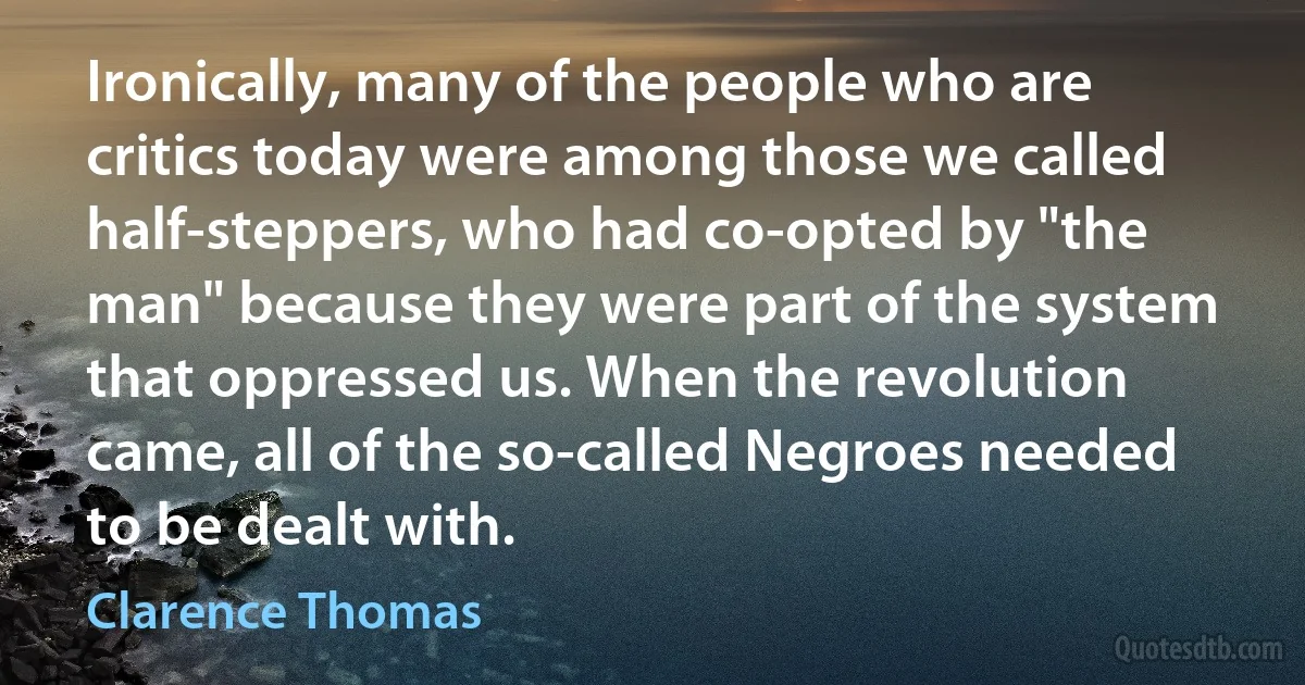 Ironically, many of the people who are critics today were among those we called half-steppers, who had co-opted by "the man" because they were part of the system that oppressed us. When the revolution came, all of the so-called Negroes needed to be dealt with. (Clarence Thomas)