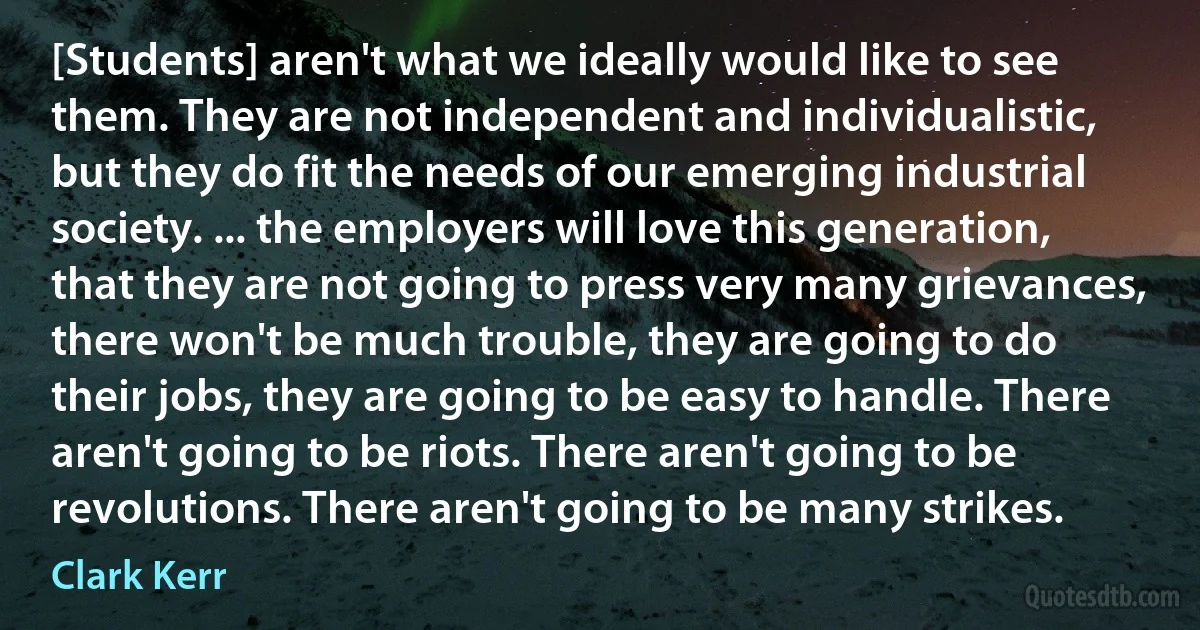 [Students] aren't what we ideally would like to see them. They are not independent and individualistic, but they do fit the needs of our emerging industrial society. ... the employers will love this generation, that they are not going to press very many grievances, there won't be much trouble, they are going to do their jobs, they are going to be easy to handle. There aren't going to be riots. There aren't going to be revolutions. There aren't going to be many strikes. (Clark Kerr)