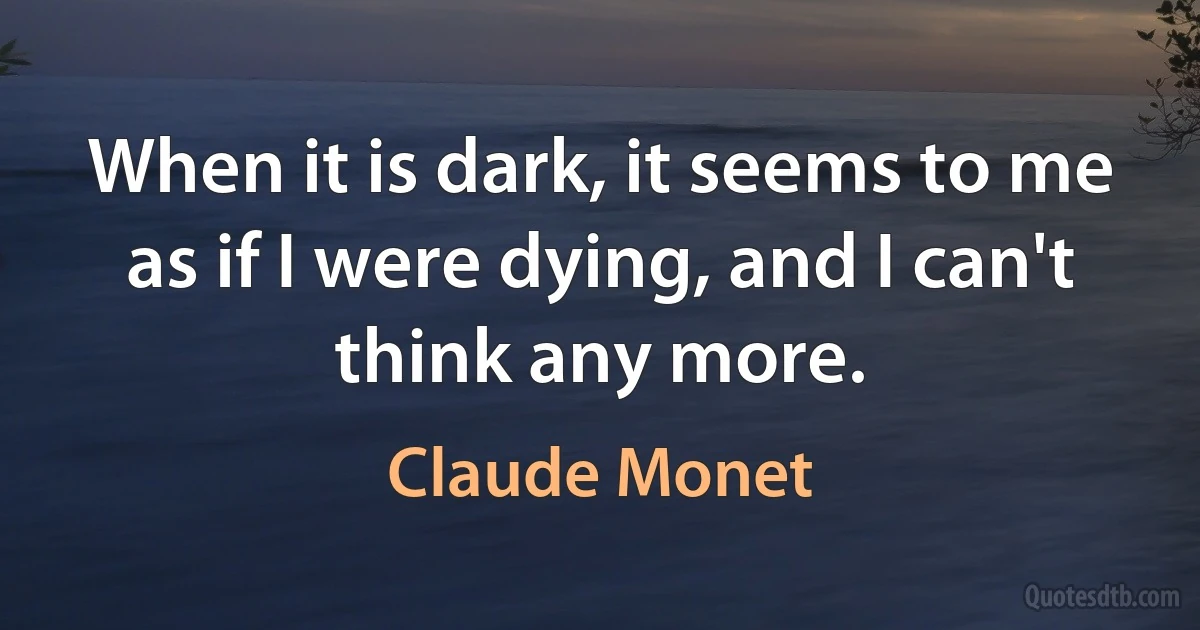 When it is dark, it seems to me as if I were dying, and I can't think any more. (Claude Monet)