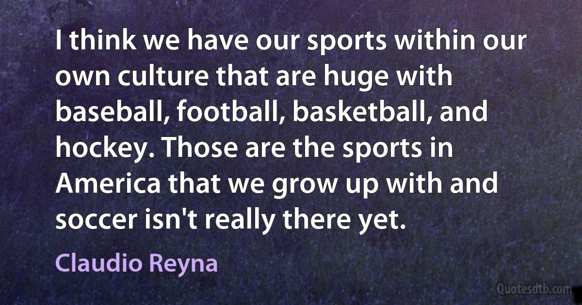 I think we have our sports within our own culture that are huge with baseball, football, basketball, and hockey. Those are the sports in America that we grow up with and soccer isn't really there yet. (Claudio Reyna)