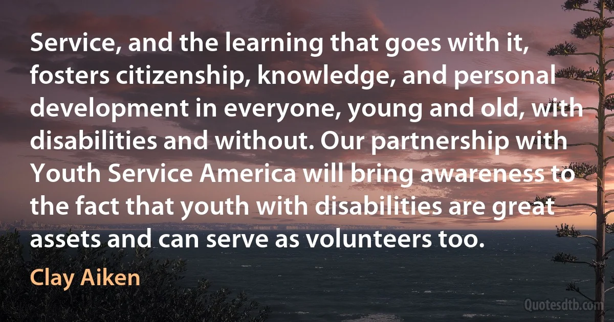 Service, and the learning that goes with it, fosters citizenship, knowledge, and personal development in everyone, young and old, with disabilities and without. Our partnership with Youth Service America will bring awareness to the fact that youth with disabilities are great assets and can serve as volunteers too. (Clay Aiken)