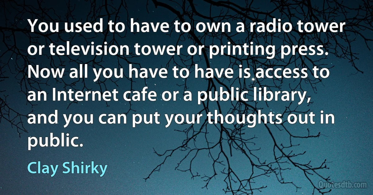 You used to have to own a radio tower or television tower or printing press. Now all you have to have is access to an Internet cafe or a public library, and you can put your thoughts out in public. (Clay Shirky)