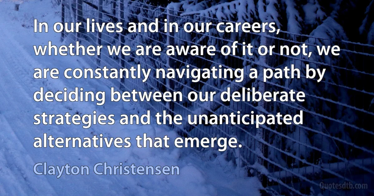 In our lives and in our careers, whether we are aware of it or not, we are constantly navigating a path by deciding between our deliberate strategies and the unanticipated alternatives that emerge. (Clayton Christensen)